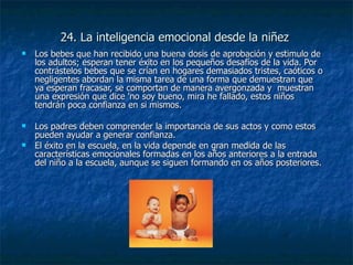 24. La inteligencia emocional desde la niñez Los bebes que han recibido una buena dosis de aprobación y estimulo de los adultos; esperan tener éxito en los pequeños desafíos de la vida. Por contrástelos bebes que se crían en hogares demasiados tristes, caóticos o negligentes abordan la misma tarea de una forma que demuestran que ya esperan fracasar, se comportan de manera avergonzada y  muestran una expresión que dice 'no soy bueno, mira he fallado, estos niños tendrán poca confianza en si mismos. Los padres deben comprender la importancia de sus actos y como estos pueden ayudar a generar confianza. El éxito en la escuela, en la vida depende en gran medida de las características emocionales formadas en los años anteriores a la entrada del niño a la escuela, aunque se siguen formando en os años posteriores. 