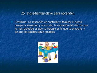 25. Ingredientes clave para aprender. Confianza. La sensación de controlar y dominar el propio cuerpo la sensación y el mundo; la sensación del niño de que lo mas probable es que no fracase en lo que se propone, y de que los adultos serán amables. 