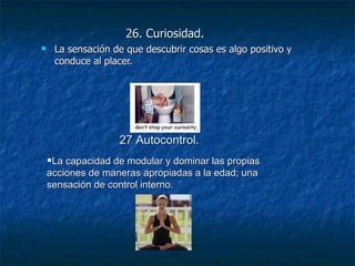 26. Curiosidad. La sensación de que descubrir cosas es algo positivo y conduce al placer. La capacidad de modular y dominar las propias acciones de maneras apropiadas a la edad; una sensación de control interno. 27 Autocontrol. 