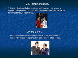 28. Intencionalidad. El deseo y la capacidad de producir un impacto, y de actuar al respecto con persistencia. Esto esta relacionado con una sensación de competencia, de ser eficaz. 29. Relación. La capacidad de comprometerse con otros, basada en la sensación de ser comprendido y comprender a los demás. 