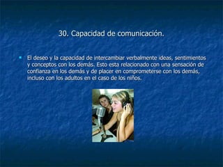 30. Capacidad de comunicación. El deseo y la capacidad de intercambiar verbalmente ideas, sentimientos y conceptos con los demás. Esto esta relacionado con una sensación de confianza en los demás y de placer en comprometerse con los demás, incluso con los adultos en el caso de los niños. 