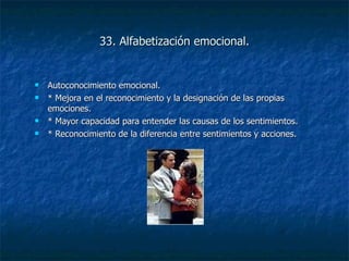 33. Alfabetización emocional. Autoconocimiento emocional. * Mejora en el reconocimiento y la designación de las propias emociones. * Mayor capacidad para entender las causas de los sentimientos. * Reconocimiento de la diferencia entre sentimientos y acciones. 