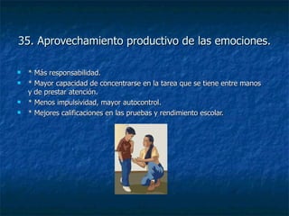 35. Aprovechamiento productivo de las emociones. * Más responsabilidad. * Mayor capacidad de concentrarse en la tarea que se tiene entre manos y de prestar atención. * Menos impulsividad, mayor autocontrol. * Mejores calificaciones en las pruebas y rendimiento escolar. 