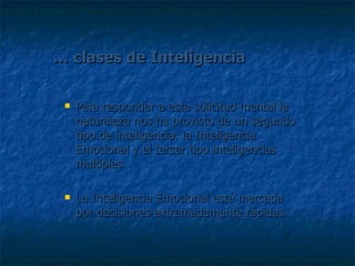 …  clases de Inteligencia Para responder a esta solicitud mental la naturaleza nos ha provisto de un segundo tipo de inteligencia: la Inteligencia Emocional y el tercer tipo inteligencias multiples La Inteligencia Emocional está marcada por decisiones extremadamente rápidas. 