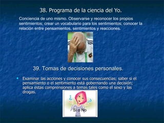 38. Programa de la ciencia del Yo. Examinar las acciones y conocer sus consecuencias; saber si el pensamiento o el sentimiento está gobernando una decisión; aplica estas comprensiones a temas tales como el sexo y las drogas. Conciencia de uno mismo. Observarse y reconocer los propios sentimientos; crear un vocabulario para los sentimientos; conocer la relación entre pensamientos, sentimientos y reacciones. 39. Tomas de decisiones personales.   Si o No 