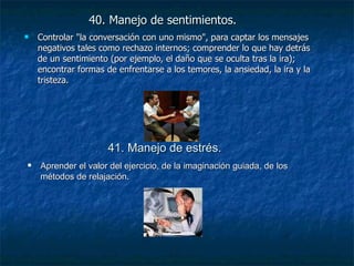 40. Manejo de sentimientos.   Controlar "la conversación con uno mismo", para captar los mensajes negativos tales como rechazo internos; comprender lo que hay detrás de un sentimiento (por ejemplo, el daño que se oculta tras la ira); encontrar formas de enfrentarse a los temores, la ansiedad, la ira y la tristeza. 41. Manejo de estrés. Aprender el valor del ejercicio, de la imaginación guiada, de los métodos de relajación. 