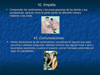 42. Empatía.   Comprender los sentimientos y las preocupaciones de los demás y sus perspectivas; apreciar como la gente siente de diferente manera respecto a las cosas. 43. Comunicaciones.   Hablar eficazmente de los sentimientos; convertirse en alguien que sabe escuchar y plantear preguntas; distinguir entre lo que alguien hace o dice y las propias reacciones o juicios al respecto; enviar mensajes personales en lugar de culpabilidad. 