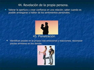 44. Revelación de la propia persona.   Valorar la apertura y crear confianza en una relación; saber cuando es posible arriesgarse a hablar de los sentimientos personales. 45. Penetración.   Identificar pautas en la propia vida emocional y reacciones; reconocer pautas similares en los demás. 