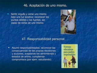46. Aceptación de uno mismo.   Sentir orgullo y verse uno mismo bajo una luz positiva: reconocer los puntos débiles y los fuertes; ser capaz de reírse de uno mismo. 47. Responsabilidad personal.   Asumir responsabilidades; reconocer las consecuencias de las propias decisiones y acciones, aceptando los sentimientos y estados de animo, cumpliendo compromisos (por ejem. estudiando). 