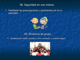 48. Seguridad en uno mismo.   Manifestar las preocupaciones y sentimientos sin ira ni pasividad. 49. Dinámica de grupo.   Cooperación; saber cuando y como conducir, y cuando seguir. 