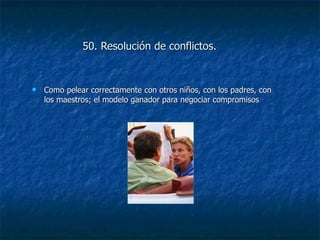 50. Resolución de conflictos.   Como pelear correctamente con otros niños, con los padres, con los maestros; el modelo ganador para negociar compromisos 