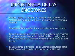 IMPORTANCIA DE LAS EMOCIONES Actúan  como   la   fuente   de   energía   más   poderosa   de autenticidad y empuje, y ofrece n  un manantial de sabiduría intuitiva Suministran información vital y potencialmente provechosa Retroalimentación del corazón, no de la cabeza que enciende el  genio creador, mantiene al individuo bien consigo mismo, forma relaciones de confianza y ofrece una guía interna para la vida  Es una energía activadora  de los valores éticos, tales como la confianza, la integridad, la empatía  y credibilidad 