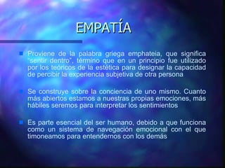 EMPATÍA Proviene de la palabra griega emphateia, que significa “sentir dentro”, término que en un principio fue utilizado por los teóricos de la estética para designar la capacidad de percibir la experiencia subjetiva de otra persona Se construye sobre la conciencia de uno mismo. Cuanto más abiertos estamos a nuestras propias emociones, más hábiles seremos para interpretar los sentimientos Es parte esencial del ser humano, debido a que funciona como un sistema de navegación emocional con el que timoneamos para entendernos con los demás 