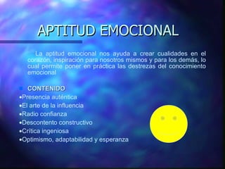 APTITUD EMOCIONAL La aptitud emocional nos ayuda a crear cualidades en el corazón, inspiración para nosotros mismos y para los demás,   lo cual permite poner en práctica las destrezas del conocimiento emocional  CONTENIDO  Presencia aut é ntica  El arte de la influencia  Radio confianza  Descontento constructivo  Crítica ingeniosa  Optimismo, adaptabilida d  y esperanza 