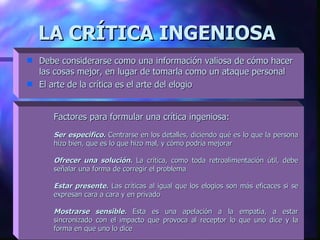 LA CRÍTICA INGENIOSA   Debe considerarse como una información valiosa de cómo hacer las cosas mejor, en lugar de tomarla como un ataque personal  El arte de la crítica es el arte del elogio Factores para formular una crítica ingeniosa: Ser especifico.  Centrarse en los detalles, diciendo qué es lo que la persona hizo bien, que es lo que hizo mal, y cómo podría m ejorar   Ofrecer una solución.   La crítica, como toda retroalimentación útil, debe señalar una forma de corregir el problema Estar presente.  Las críticas al igual que los elogios son más eficaces si se expresan cara a cara y en privado Mostrarse sensible.  Esta es una apelación a la empatía, a estar sincronizado con el impacto que provoca al receptor lo que uno dice y la forma en que uno lo dice 