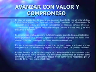 AVANZAR CON VALOR Y COMPROMISO   El valor es la voluntad de asumir una posición, levantar la voz, afrontar el dolor y   el rechazo, actuar   con  dignidad  bajo   presión, sostener  principios contra  la oposición  y  el temor.  Es   también   arriesgarse   a   fracasar, cometer errores y confesarlos, pedir ayuda reconociendo que uno no lo sabe todo y  se  está dispuesto   a aprender El compromiso implica educar y fortalecer nuestro sentido de responsabilidad, hacer promesas   y   cumplirlas. Aprender que   somos   capaces   de  hacer   con nuestro potencial  y qué pueden hacer los demás con el suyo Es  ver si estamos dispuestos a ser francos con nosotros mismos y a ser comprensivos con los demás y esperar de ellos lo mejor que pueden dar de sí E s una llamada de la conciencia que se puede considerar básicamente como la voz profunda de  la  intuición. Sus frecuentes incitaciones se sienten como estímulos internos. La conciencia trabaja mejor cuando está respaldada por un sentido de f é , valor y responsabilidad 
