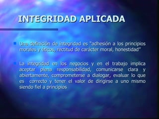 INTEGRIDAD APLICADA Una definición de integridad es “adhesión a los principios morales y éticos, rectitud de carácter moral, honestidad” La integridad en los negocios y en el trabajo implica aceptar plena responsabilidad, comunicarse clara y abiertamente, comprometerse a dialogar, evaluar lo que es  correcto y tener el valor de dirigirse a uno mismo   siendo fiel a principios 
