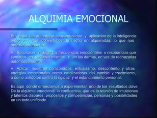 ALQUIMIA EMOCIONAL En  virtud  de  una mayor concientización  y  aplicación de la inteligencia emocional,  nos  convertimos  de  hecho  en  alquimistas,  lo  que  nos permite aprender a: Reconocer  y  dirigir las frecuencias emocionales  o resonancias que sentimos  en  nosotros mismos  o  en los demás, en vez de rechazarlas automáticamente. Aplicar  nuestras  corazonadas,  entusiasmo,  descontento  y  otras  energías  emocionales  como  catalizadoras  del  cambio  y crecimiento,  o como antídotos contra la rigidez  y el estancamiento personal. Es aquí  donde empezamos a experimentar  uno de los  resultados clave  De la alquimia emocional: la confluencia, que es la reunión de intuiciones  y talentos dispares, propósitos y competencias, personas y posibilidades  en un todo unificado.  