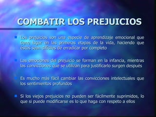 COMBATIR LOS PREJUICIOS Los prejuicios son una especie de aprendizaje emocional que tiene lugar en las primeras etapas de la vida, haciendo que éstos sean difíciles de erradicar por completo Las emociones del prejuicio se forman en la infancia, mientras las convicciones que se utilizan para justificarlo surgen después Es mucho más fácil cambiar las convicciones intelectuales que los sentimientos profundos Si los viejos prejuicios no pueden ser fácilmente suprimidos, lo que si puede modificarse es lo que haga con respeto a ellos 