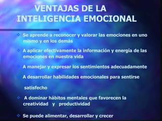 VENTAJAS DE LA    INTELIGENCIA EMOCIONAL Se aprende a reconocer y valorar las emociones en uno mismo y en los demás A aplicar efectivamente la información y energía de las emociones en nuestra vida A manejar y expresar los sentimientos adecuada mente A desarrollar habilidades emocionales para sentirse  satisfecho A dominar hábitos mentales que favorecen la  creatividad  y  productividad Se puede alimentar, desarrollar y crecer 