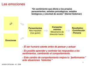 Las emociones
                                     “ sentimiento que afecta a los propios
                                      Un
                                     pensamientos, estados psicológicos, estados
                                     biológicos y voluntad de acción”(Daniel Goleman)



          ¿?
                                                          Comporta-        Resultados:
                                  Pensamientos
                                                           mientos         -Contribución
                                   Nos impulsan
                                                        Mecanismo de       - Persona
                                    (nos guían)
                                                       dirección hacia..


     Emociones


                             - El ser humano siente antes de pensar y actuar
                             - Es posible aprender y controlar las respuestas a los
                             sentimientos, cambiando el comportamiento.
                             - Este cambio de comportamiento mejora tu “
                                                                       performance”
                             ante situaciones “
                                              violentas”
                                                                                        11
JAVIER CATALINA –IE - 2009
 