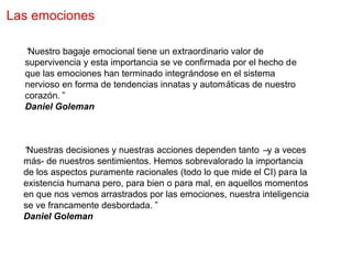 Las emociones

  “Nuestro bagaje emocional tiene un extraordinario valor de
  supervivencia y esta importancia se ve confirmada por el hecho de
  que las emociones han terminado integrándose en el sistema
  nervioso en forma de tendencias innatas y automáticas de nuestro
  corazón.”
  Daniel Goleman



  “Nuestras decisiones y nuestras acciones dependen tanto –y a veces
  más- de nuestros sentimientos. Hemos sobrevalorado la importancia
  de los aspectos puramente racionales (todo lo que mide el CI) para la
  existencia humana pero, para bien o para mal, en aquellos momentos
  en que nos vemos arrastrados por las emociones, nuestra inteligencia
  se ve francamente desbordada.”
  Daniel Goleman
 