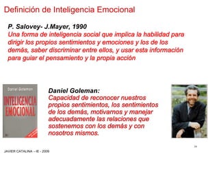 Definición de Inteligencia Emocional

  P. Salovey- J.Mayer, 1990
  Una forma de inteligencia social que implica la habilidad para
  dirigir los propios sentimientos y emociones y los de los
  demás, saber discriminar entre ellos, y usar esta información
  para guiar el pensamiento y la propia acción




                         Daniel Goleman:
                         Capacidad de reconocer nuestros
                         propios sentimientos, los sentimientos
                         de los demás, motivarnos y manejar
                         adecuadamente las relaciones que
                         sostenemos con los demás y con
                         nosotros mismos.
                                                                   16
JAVIER CATALINA –IE - 2009
 