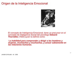 Origen de la Inteligencia Emocional




          El concepto de Inteligencia Emocional, tiene un precursor en el
          concepto de Inteligencia Social del psicólogo Edward
          Thorndike (1920) quien la definió como:
           La habilidad para comprender y dirigir a los hombres y
          mujeres, muchachos y muchachas, y actuar sabiamente en
          las relaciones humanas.


                                                                            17
JAVIER CATALINA –IE - 2009
 