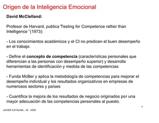 Origen de la Inteligencia Emocional
  David McClelland:

  Profesor de Harvard, publica“
                              Testing for Competence rather than
  Intelligence”(1973):

  - Los conocimientos académicos y el CI no predicen el buen desempeño
  en el trabajo.

  - Define el concepto de competencia (características personales que
  diferencian a las personas con desempeño superior) y desarrolla
  herramientas de identificación y medida de las competencias

  - Funda McBer y aplica la metodología de competencias para mejorar el
  desempeño individual y los resultados organizativos en empresas de
  numerosos sectores y países

  - Cuantifica la mejora de los resultados de negocio originados por una
  mayor adecuación de las competencias personales al puesto.
                                                                           18
JAVIER CATALINA –IE - 2009
 