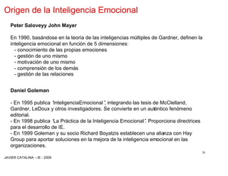 Origen de la Inteligencia Emocional
   Peter Saloveyy John Mayer

   En 1990, basándose en la teoría de las inteligencias múltiples de Gardner, definen la
   inteligencia emocional en función de 5 dimensiones:
     - conocimiento de las propias emociones
     - gestión de uno mismo
     - motivación de uno mismo
     - comprensión de los demás
     - gestión de las relaciones


   Daniel Goleman

   - En 1995 publica “ InteligenciaEmocional” integrando las tesis de McClelland,
                                            ,
   Gardner, LeDoux y otros investigadores. Se convierte en un auténtico fenómeno
   editorial.
   - En 1998 publica “ Práctica de la Inteligencia Emocional” Proporciona directrices
                       La                                      .
   para el desarrollo de IE.
   - En 1999 Goleman y su socio Richard Boyatzis establecen una alianza con Hay
   Group para aportar soluciones en la mejora de la inteligencia emocional en las
   organizaciones.
                                                                                        20
JAVIER CATALINA –IE - 2009
 