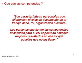 ¿ Que son las competencias ?



                 “
                 Son características personales que
               diferencian niveles de desempeño en el
               trabajo dado, rol, organización o cultura.

            Las personas que tienen las competencias
            necesarias para el rol específico obtienen
               mejores resultados en ese rol que
                   aquellos que no las tienen”



                                                            21
JAVIER CATALINA –IE - 2009
 