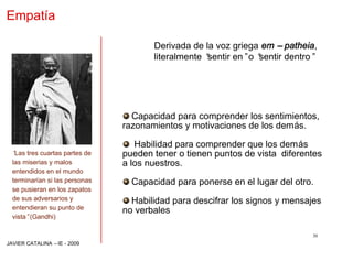 Empatía

                                       Derivada de la voz griega em –patheia,
                                       literalmente “
                                                    sentir en”o “
                                                                sentir dentro”




                                  Capacidad para comprender los sentimientos,
                                razonamientos y motivaciones de los demás.

                                   Habilidad para comprender que los demás
  “ tres cuartas partes de
   Las                          pueden tener o tienen puntos de vista diferentes
  las miserias y malos          a los nuestros.
  entendidos en el mundo
  terminarían si las personas     Capacidad para ponerse en el lugar del otro.
  se pusieran en los zapatos
  de sus adversarios y            Habilidad para descifrar los signos y mensajes
  entendieran su punto de
                                no verbales
  vista”(Gandhi)

                                                                             30
JAVIER CATALINA –IE - 2009
 