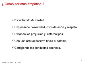 ¿ Cómo ser más empático ?



             ¸ Escuchando de verdad …

             ¸ Expresando proximidad, consideración y respeto.

             ¸ Evitando los prejuicios y estereotipos.

             ¸ Con una actitud positiva hacia el cambio.

             ¸ Corrigiendo las conductas erróneas.



                                                                 31
JAVIER CATALINA –IE - 2009
 