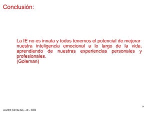 Conclusión:




          La IE no es innata y todos tenemos el potencial de mejorar
          nuestra inteligencia emocional a lo largo de la vida,
          aprendiendo de nuestras experiencias personales y
          profesionales.
          (Goleman)




                                                                       34
JAVIER CATALINA –IE - 2009
 