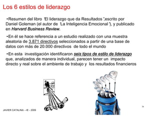 Los 6 estilos de liderazgo
  •Resumen del libro “ liderazgo que da Resultados”
                      El                            ,escrito por
  Daniel Goleman (el autor de “ Inteligencia Emocional” y publicado
                              La                       ),
  en Harvard Business Review.
  •En él se hace referencia a un estudio realizado con una muestra
  aleatoria de 3.871 directivos seleccionados a partir de una base de
  datos con más de 20.000 directivos de todo el mundo
  •En esta investigación identificaron seis tipos de estilo de liderazgo
  que, analizados de manera individual, parecen tener un impacto
  directo y real sobre el ambiente de trabajo y los resultados financieros




                                                                             36
JAVIER CATALINA –IE - 2009
 