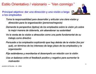 Estilo Orientativo / visionario –“
                                 Ven conmigo”

Principal objetivo: dar una dirección y una visión a largo
a los empleados
     Toma la responsabilidad para desarrollar y articular una clara visión y
       dirección para la organización (personas/negocio)
     Demanda la perspectiva (óptica) de los empleados sobre la visión y/o sobre
       la mejor manera de obtenerla, sin abandonar su autoridad
     Ve la venta de la visión o dirección como una parte fundamental de su
       trabajo como directivo
     Persuade a los empleados explicando que hay detrás de la visión (los por
       qué), en términos de los intereses de largo plazo de los empleados y la
       organización
     Fija estándares y monitoriza el desempeño en relación con la visión
     Usa un balance entre el feedback positivo y negativo para aumentar la
       motivación
                                                                                  38
JAVIER CATALINA –IE - 2009
 