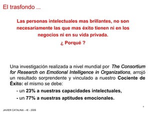 El trasfondo …

          Las personas intelectuales mas brillantes, no son
          necesariamente las que mas éxito tienen ni en los
                   negocios ni en su vida privada.
                             ¿ Porqué ?




     Una investigación realizada a nivel mundial por The Consortium
     for Research on Emotional Intelligence in Organizations, arrojó
     un resultado sorprendente y vinculado a nuestro Cociente de
     Éxito: el mismo se debe:
          - un 23% a nuestras capacidades intelectuales,
          - un 77% a nuestras aptitudes emocionales.
                                                                  4
JAVIER CATALINA –IE - 2009
 