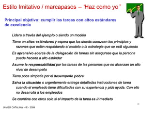 Estilo Imitativo / marcapasos –“
                               Haz como yo”

 Principal objetivo: cumplir las tareas con altos estándares
 de excelencia

       Lidera a través del ejemplo o siendo un modelo
       Tiene un altos estándares y espera que los demás conozcan los principios y
          razones que están respaldando el modelo o la estrategia que se está siguiendo
       Es aprensivo acerca de la delegación de tareas sin asegurase que la persona
         puede hacerlo a alto estándar
       Asume la responsabilidad por las tareas de las personas que no alcanzan un alto
         nivel de desempeño
       Tiene poca simpatía por el desempeño pobre
       Salva la situación o urgentemente entrega detalladas instrucciones de tarea
         cuando el empleado tiene dificultades con su experiencia y pide ayuda. Con ello
         no desarrolla a los empleados
       Se coordina con otros solo si el impacto de la tarea es inmediato
                                                                                      41
JAVIER CATALINA –IE - 2009
 