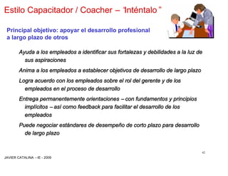 Estilo Capacitador / Coacher –“
                              Inténtalo”

 Principal objetivo: apoyar el desarrollo profesional
 a largo plazo de otros

        Ayuda a los empleados a identificar sus fortalezas y debilidades a la luz de
          sus aspiraciones
        Anima a los empleados a establecer objetivos de desarrollo de largo plazo
        Logra acuerdo con los empleados sobre el rol del gerente y de los
          empleados en el proceso de desarrollo
        Entrega permanentemente orientaciones –con fundamentos y principios
          implícitos –así como feedback para facilitar el desarrollo de los
          empleados
        Puede negociar estándares de desempeño de corto plazo para desarrollo
          de largo plazo


                                                                                    42
JAVIER CATALINA –IE - 2009
 