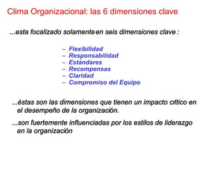 Clima Organizacional: las 6 dimensiones clave

...esta focalizado solamente en seis dimensiones clave :

                 –   Flexibilidad
                 –   Responsabilidad
                 –   Estándares
                 –   Recompensas
                 –   Claridad
                 –   Compromiso del Equipo


 ...éstas son las dimensiones que tienen un impacto crítico en
    el desempeño de la organización.
 ...son fuertemente influenciadas por los estilos de liderazgo
    en la organización
 