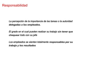 Responsabilidad



   La percepción de la importancia de las tareas o la autoridad
   delegadas a los empleados.

   El grado en el cual pueden realizar su trabajo sin tener que
   chequear todo con su jefe

   Los empleados se sienten totalmente responsables por su
   trabajo y los resultados
 