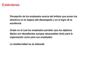 Estándares


    Percepción de los empleados acerca del énfasis que ponen los
    directivos en la mejora del desempeño y en el logro de la
    excelencia.

    Grado en el cual los empleados perciben que los objetivos
    fijados son desafiantes aunque alcanzables tanto para la
    organización como para sus empleados

    La mediocridad no es tolerada
 