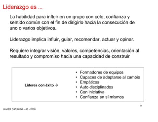 Liderazgo es …
     La habilidad para influir en un grupo con celo, confianza y
     sentido común con el fin de dirigirlo hacia la consecución de
     uno o varios objetivos.

     Liderazgo implica influir, guiar, recomendar, actuar y opinar.

     Requiere integrar visión, valores, competencias, orientación al
     resultado y compromiso hacia una capacidad de construir


                                       •   Formadores de equipos
                                       •   Capaces de adaptarse al cambio
                                       •   Empáticos
                 Líderes con éxito ‡
                                       •   Auto disciplinados
                                       •   Con iniciativa
                                       •   Confianza en sí mismos
                                                                        50
JAVIER CATALINA –IE - 2009
 