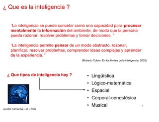 ¿ Que es la inteligencia ?


      “ inteligencia se puede concebir como una capacidad para procesar
       La
      mentalmente la información del ambiente, de modo que la persona
      pueda razonar, resolver problemas y tomar decisiones.”

      “ inteligencia permite pensar de un modo abstracto, razonar,
       La
      planificar, resolver problemas, comprender ideas complejas y aprender
      de la experiencia.”
                                           (Roberto Colom. En los límites de la inteligencia, 2002)




   ¿ Que tipos de inteligencia hay ?          • Lingüística
                                              • Lógico-matemática
                                              • Espacial
                                              • Corporal-cenestésica
                                              • Musical                                       6
JAVIER CATALINA –IE - 2009
 