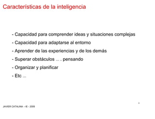 Características de la inteligencia



       - Capacidad para comprender ideas y situaciones complejas
       - Capacidad para adaptarse al entorno
       - Aprender de las experiencias y de los demás
       - Superar obstáculos … . pensando
       - Organizar y planificar
       - Etc …




                                                                   8
JAVIER CATALINA –IE - 2009
 