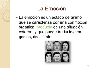 La EmociónLa emoción es un estado de ánimo que se caracteriza por una conmoción orgánica, producto de una situación externa, y que puede traducirse en gestos, risa, llanto.11