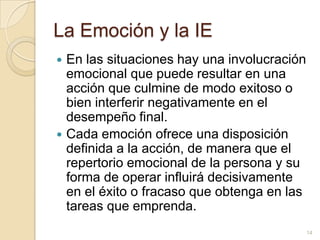 La Emoción y la IEEn las situaciones hay una involucración emocional que puede resultar en una acción que culmine de modo exitoso o bien interferir negativamente en el desempeño final. Cada emoción ofrece una disposición definida a la acción, de manera que el repertorio emocional de la persona y su forma de operar influirá decisivamente en el éxito o fracaso que obtenga en las tareas que emprenda.14