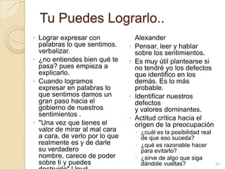 Tu Puedes Lograrlo..Lograr expresar con palabras lo que sentimos. verbalizar.¿no entiendes bien qué te pasa? pues empieza a explicarlo.Cuando logramos expresar en palabras lo que sentimos damos un gran paso hacia el gobierno de nuestros sentimientos ."Una vez que tienes el valor de mirar al mal cara a cara, de verlo por lo que realmente es y de darle su verdadero nombre, carece de poder sobre ti y puedes destruirlo" Lloyd AlexanderPensar, leer y hablar sobre los sentimientos.Es muy útil plantearse si no tendré yo los defectos que identifico en los demás. Es lo más probable.Identificar nuestros defectos y valores dominantes.Actitud crítica hacia el origen de la preocupación¿cuál es la posibilidad real de que eso suceda?¿qué es razonable hacer para evitarlo?¿sirve de algo que siga dándole vueltas?20
