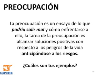 PREOCUPACIÓN
33
La preocupación es un ensayo de lo que
podría salir mal y cómo enfrentarse a
ello, la tarea de la preocupación es
alcanzar soluciones positivas con
respecto a los peligros de la vida
anticipándose a los riesgos.
¿Cuáles son tus ejemplos?
 
