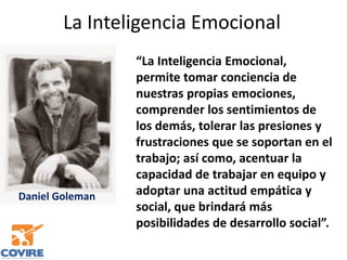 La Inteligencia Emocional
“La Inteligencia Emocional,
permite tomar conciencia de
nuestras propias emociones,
comprender los sentimientos de
los demás, tolerar las presiones y
frustraciones que se soportan en el
trabajo; así como, acentuar la
capacidad de trabajar en equipo y
adoptar una actitud empática y
social, que brindará más
posibilidades de desarrollo social”.
Daniel Goleman
 